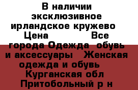 В наличии эксклюзивное ирландское кружево › Цена ­ 38 000 - Все города Одежда, обувь и аксессуары » Женская одежда и обувь   . Курганская обл.,Притобольный р-н
